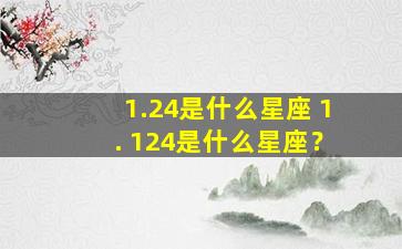 1.24是什么星座 1. 124是什么星座？